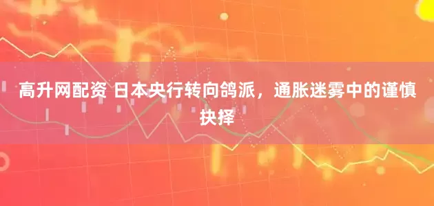 高升网配资 日本央行转向鸽派，通胀迷雾中的谨慎抉择