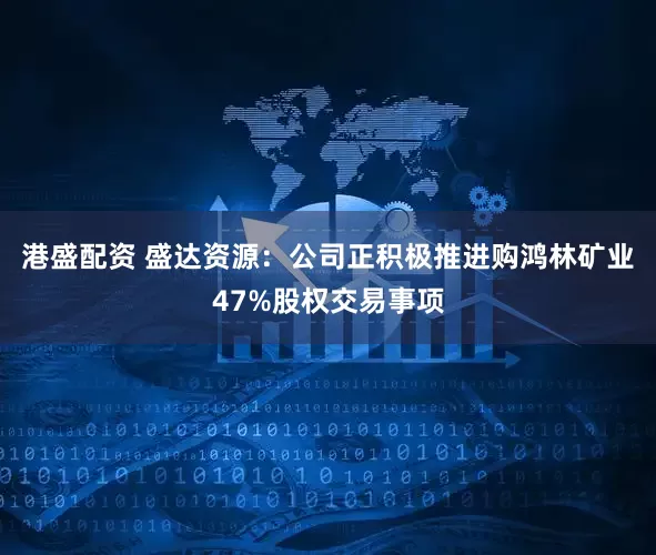 港盛配资 盛达资源：公司正积极推进购鸿林矿业47%股权交易事项