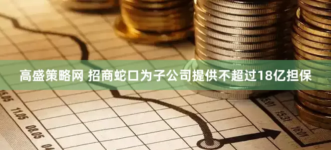 高盛策略网 招商蛇口为子公司提供不超过18亿担保
