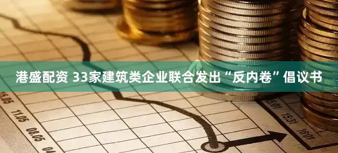 港盛配资 33家建筑类企业联合发出“反内卷”倡议书