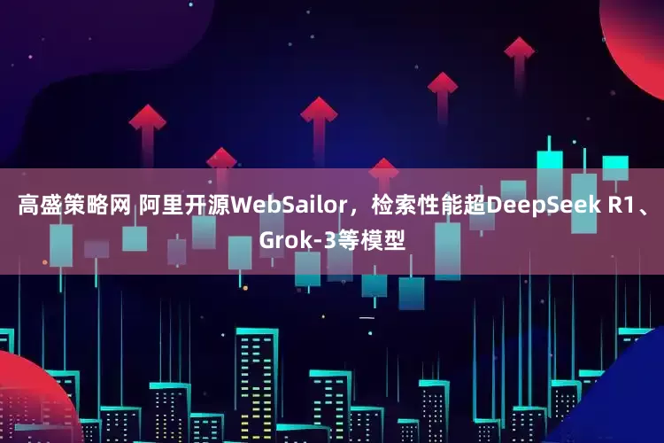 高盛策略网 阿里开源WebSailor，检索性能超DeepSeek R1、Grok-3等模型