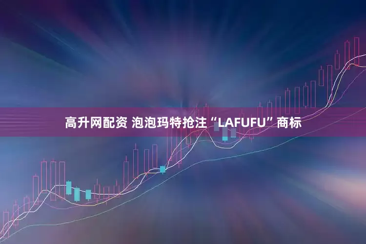 高升网配资 泡泡玛特抢注“LAFUFU”商标