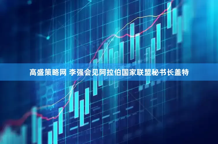 高盛策略网 李强会见阿拉伯国家联盟秘书长盖特