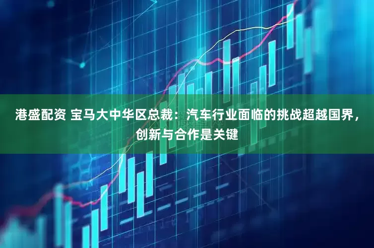 港盛配资 宝马大中华区总裁：汽车行业面临的挑战超越国界，创新与合作是关键