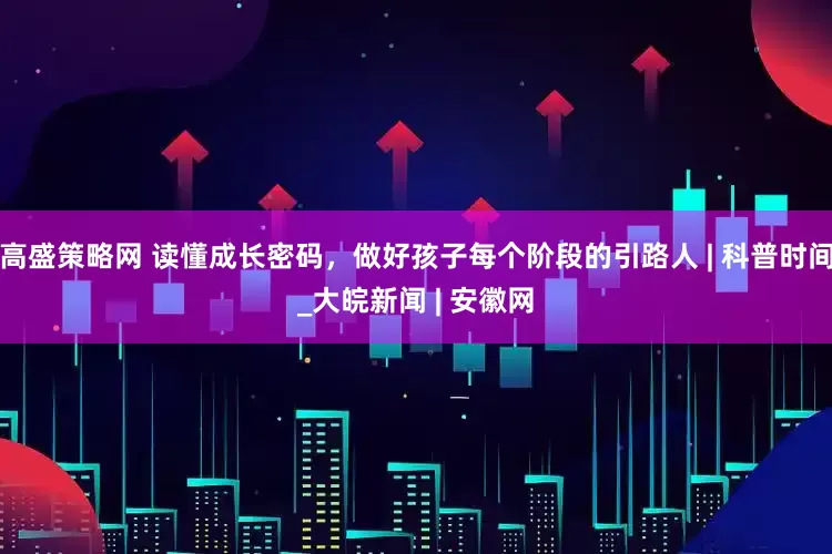 高盛策略网 读懂成长密码，做好孩子每个阶段的引路人 | 科普时间_大皖新闻 | 安徽网