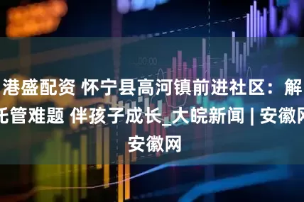 港盛配资 怀宁县高河镇前进社区：解托管难题 伴孩子成长_大皖新闻 | 安徽网