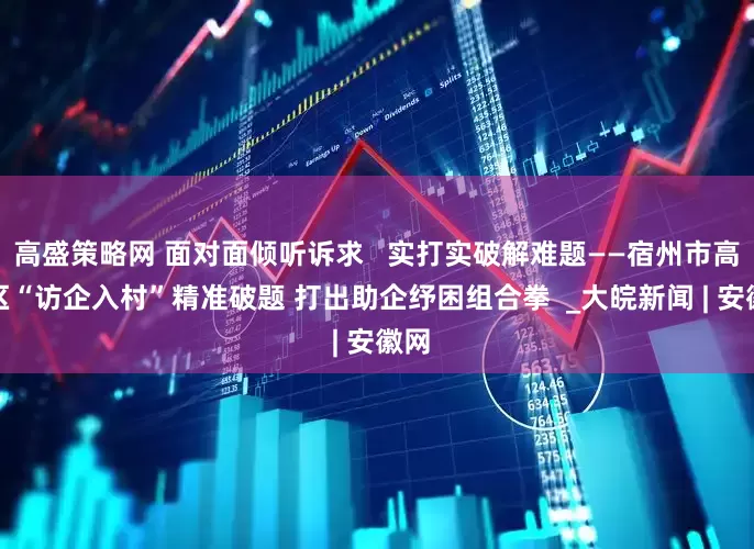 高盛策略网 面对面倾听诉求   实打实破解难题——宿州市高新区“访企入村”精准破题 打出助企纾困组合拳  _大皖新闻 | 安徽网