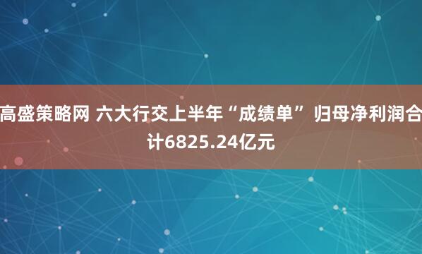 高盛策略网 六大行交上半年“成绩单” 归母净利润合计6825.24亿元
