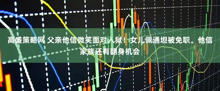 高盛策略网 父亲他信微笑面对入狱！女儿佩通坦被免职。他信家族还有翻身机会