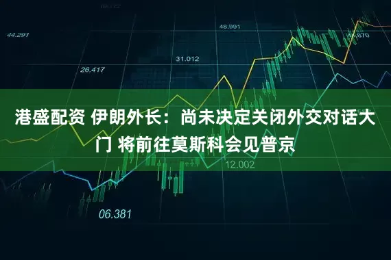 港盛配资 伊朗外长：尚未决定关闭外交对话大门 将前往莫斯科会见普京